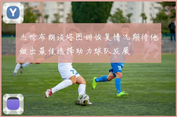 杰伦布朗谈塔图姆恢复情况期待他做出最佳选择助力球队发展