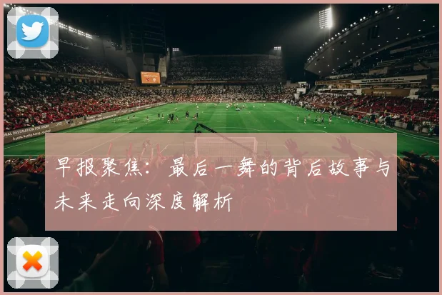早报聚焦：最后一舞的背后故事与未来走向深度解析