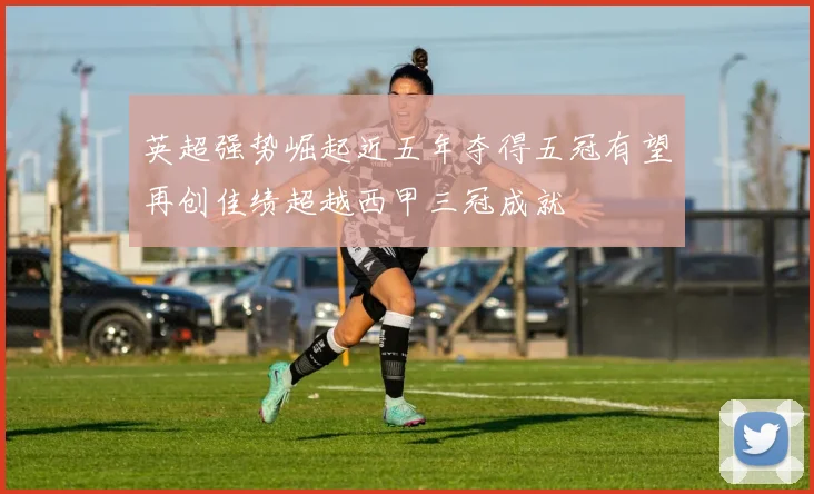 英超强势崛起近五年夺得五冠有望再创佳绩超越西甲三冠成就