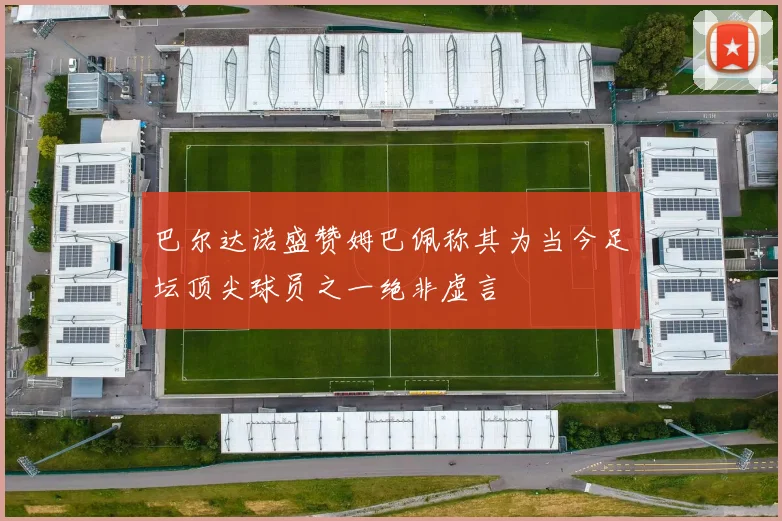 巴尔达诺盛赞姆巴佩称其为当今足坛顶尖球员之一绝非虚言