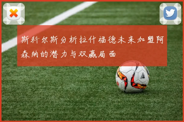 斯科尔斯分析拉什福德未来加盟阿森纳的潜力与双赢局面