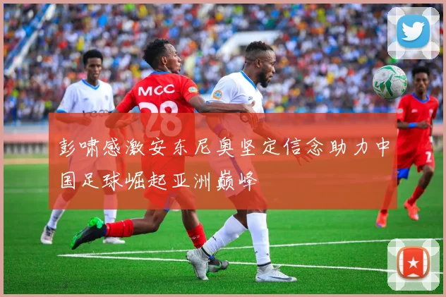 彭啸感激安东尼奥坚定信念助力中国足球崛起亚洲巅峰