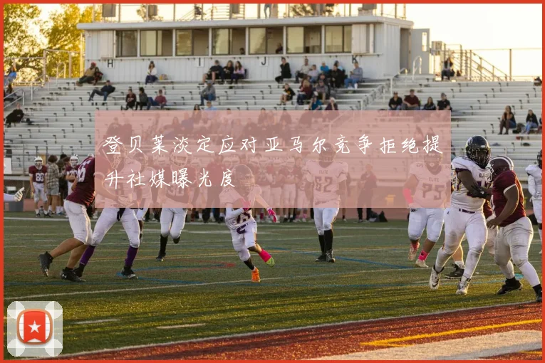 登贝莱淡定应对亚马尔竞争拒绝提升社媒曝光度