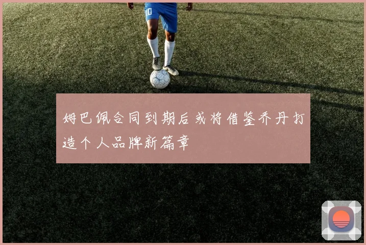 姆巴佩合同到期后或将借鉴乔丹打造个人品牌新篇章