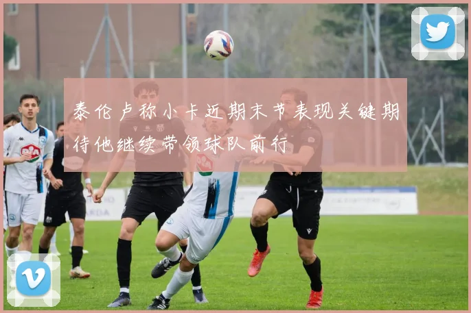 泰伦卢称小卡近期末节表现关键期待他继续带领球队前行
