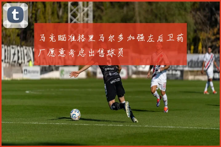 马竞瞄准格里马尔多加强左后卫药厂愿意考虑出售球员