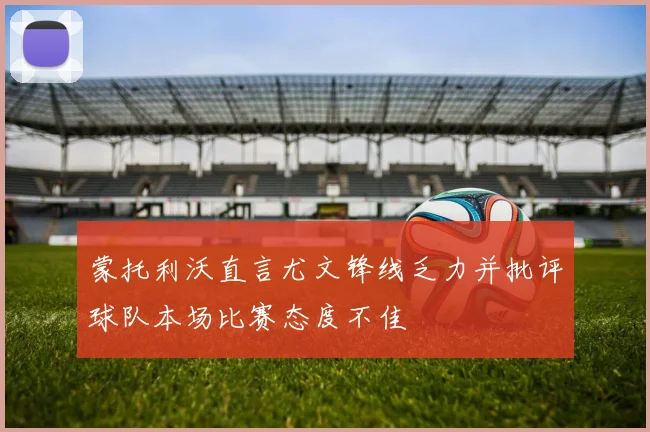 蒙托利沃直言尤文锋线乏力并批评球队本场比赛态度不佳