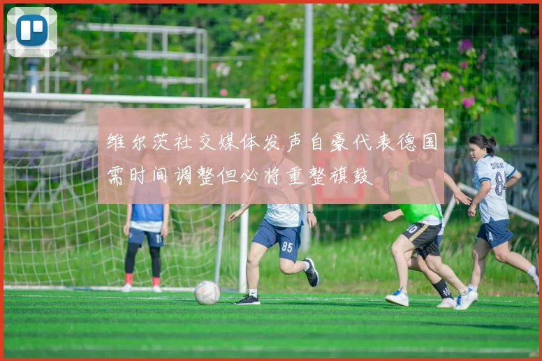 维尔茨社交媒体发声自豪代表德国需时间调整但必将重整旗鼓