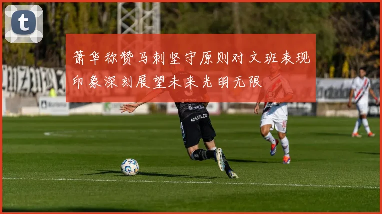 萧华称赞马刺坚守原则对文班表现印象深刻展望未来光明无限