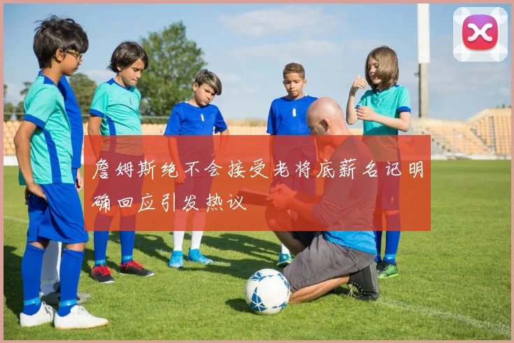 詹姆斯绝不会接受老将底薪名记明确回应引发热议