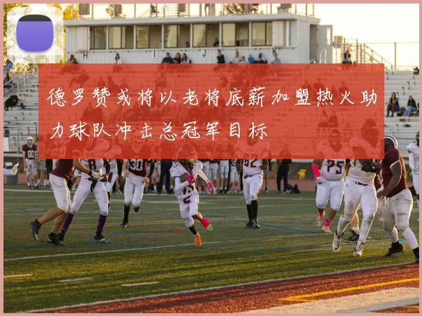 德罗赞或将以老将底薪加盟热火助力球队冲击总冠军目标