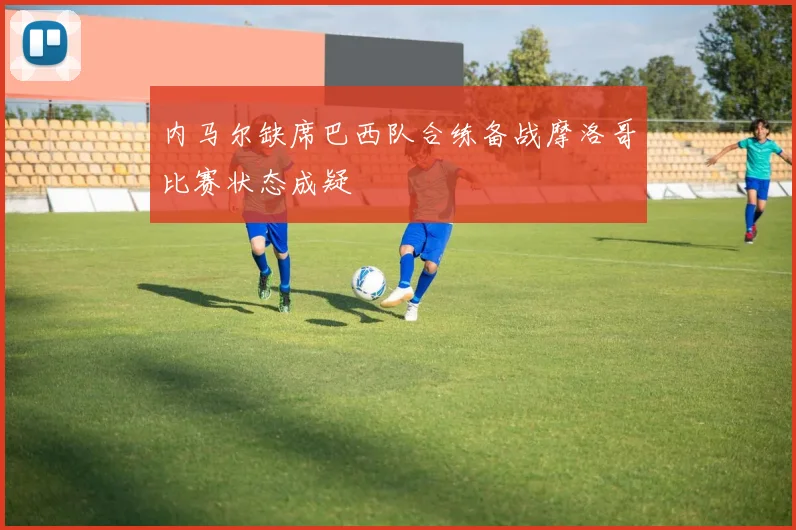 内马尔缺席巴西队合练备战摩洛哥比赛状态成疑