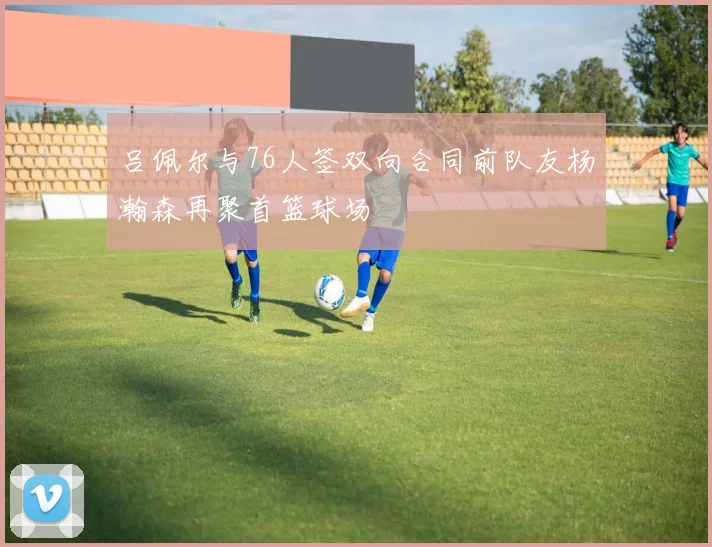吕佩尔与76人签双向合同前队友杨瀚森再聚首篮球场