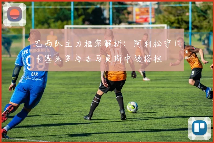巴西队主力框架解析：阿利松守门卡塞米罗与吉马良斯中场搭档