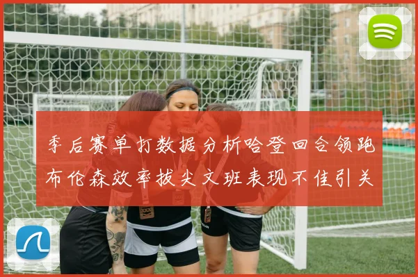季后赛单打数据分析哈登回合领跑布伦森效率拔尖文班表现不佳引关注