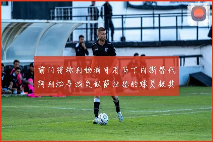 前门将称利物浦可用马丁内斯替代阿利松寻找类似萨拉赫的球员极其困难