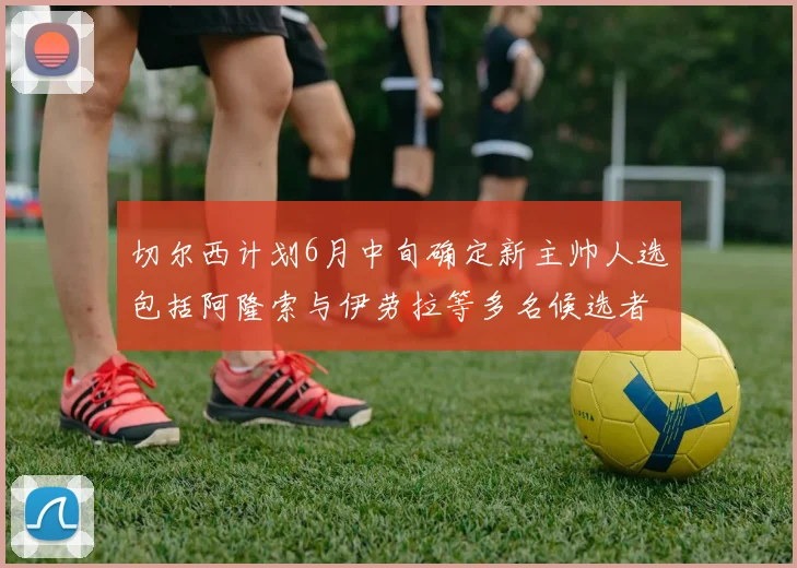 切尔西计划6月中旬确定新主帅人选包括阿隆索与伊劳拉等多名候选者