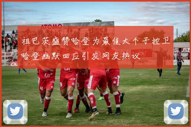 祖巴茨盛赞哈登为最佳大个子控卫哈登幽默回应引发网友热议