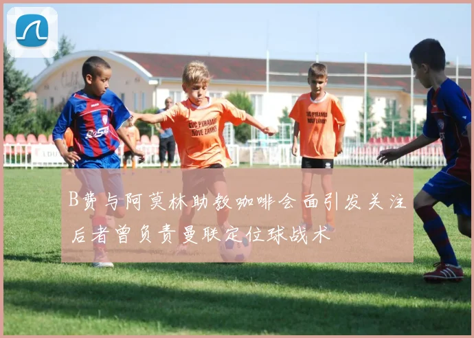 B费与阿莫林助教咖啡会面引发关注后者曾负责曼联定位球战术